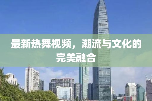 最新热舞视频，潮流与文化的完美融合