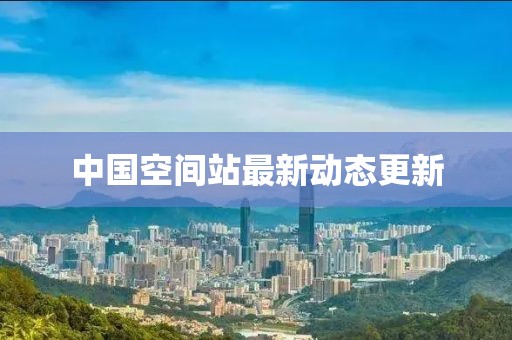 中国空间站最新动态更新