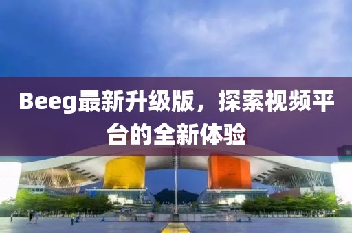 Beeg最新升级版，探索视频平台的全新体验