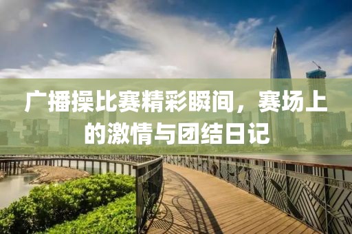 广播操比赛精彩瞬间，赛场上的激情与团结日记
