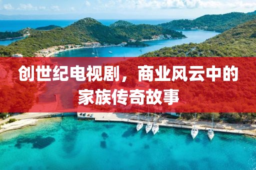 创世纪电视剧，商业风云中的家族传奇故事