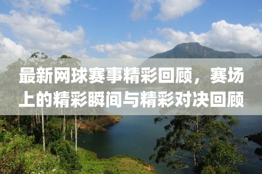 最新网球赛事精彩回顾，赛场上的精彩瞬间与精彩对决回顾