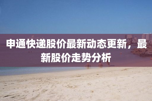 申通快递股价最新动态更新，最新股价走势分析