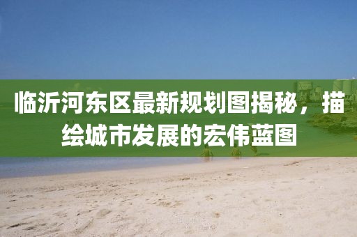 临沂河东区最新规划图揭秘，描绘城市发展的宏伟蓝图