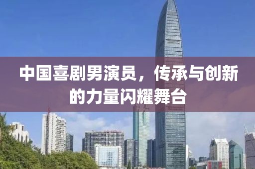 中国喜剧男演员，传承与创新的力量闪耀舞台