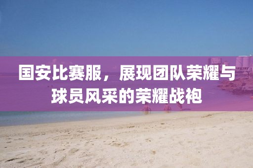国安比赛服，展现团队荣耀与球员风采的荣耀战袍