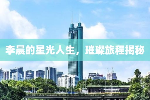 李晨的星光人生，璀璨旅程揭秘