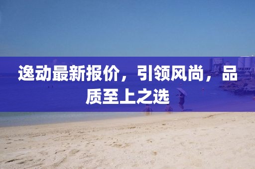 逸动最新报价，引领风尚，品质至上之选