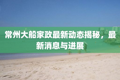 常州大船家政最新动态揭秘，最新消息与进展