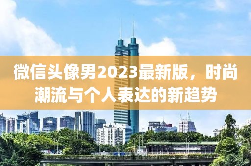 微信头像男2023最新版，时尚潮流与个人表达的新趋势