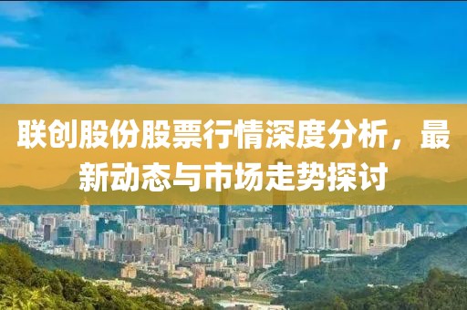 联创股份股票行情深度分析，最新动态与市场走势探讨