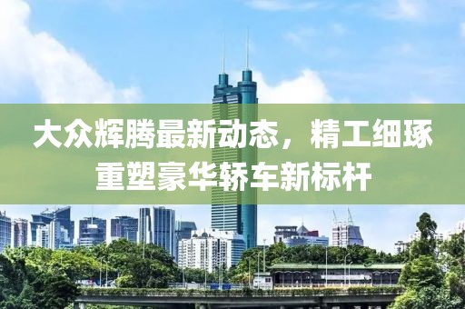 大众辉腾最新动态，精工细琢重塑豪华轿车新标杆