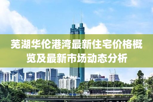 芜湖华伦港湾最新住宅价格概览及最新市场动态分析
