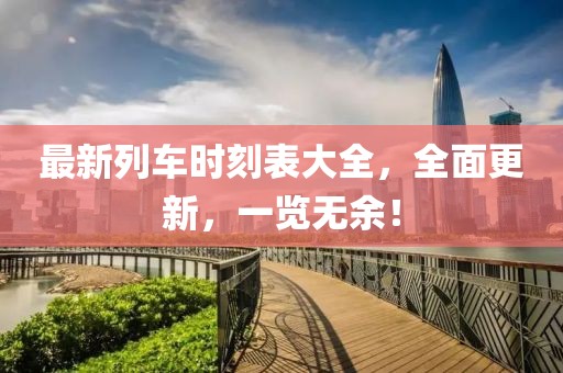 最新列车时刻表大全，全面更新，一览无余！