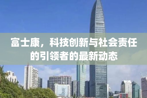 富士康，科技创新与社会责任的引领者的最新动态