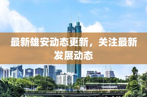 最新雄安动态更新，关注最新发展动态