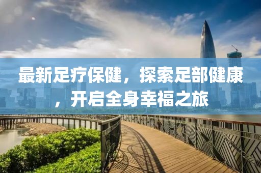 最新足疗保健，探索足部健康，开启全身幸福之旅