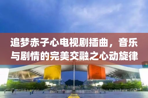 追梦赤子心电视剧插曲，音乐与剧情的完美交融之心动旋律