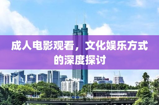 成人电影观看，文化娱乐方式的深度探讨