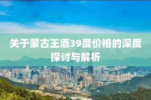 关于蒙古王酒39度价格的深度探讨与解析