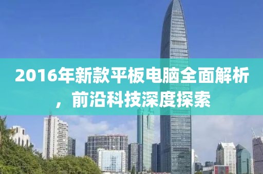 2016年新款平板电脑全面解析，前沿科技深度探索