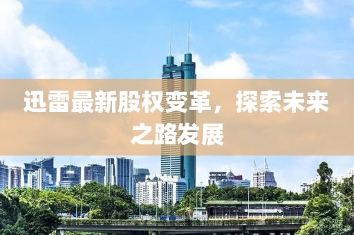 迅雷最新股权变革，探索未来之路发展