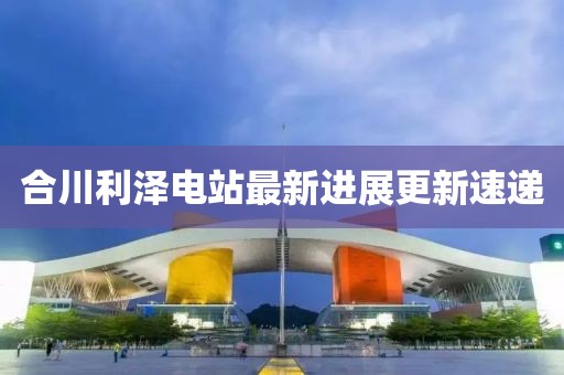 合川利泽电站最新进展更新速递