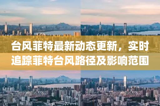 台风菲特最新动态更新，实时追踪菲特台风路径及影响范围