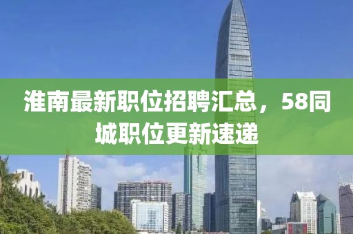 淮南最新职位招聘汇总，58同城职位更新速递
