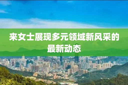 来女士展现多元领域新风采的最新动态