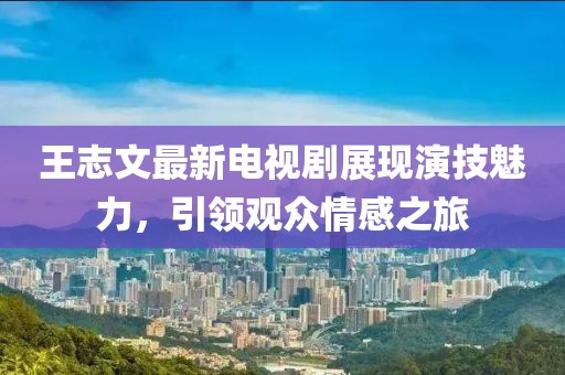 王志文最新电视剧展现演技魅力，引领观众情感之旅