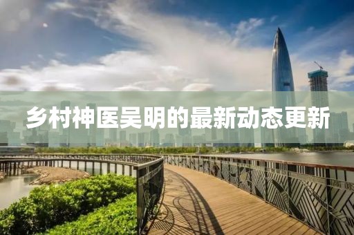 乡村神医吴明的最新动态更新