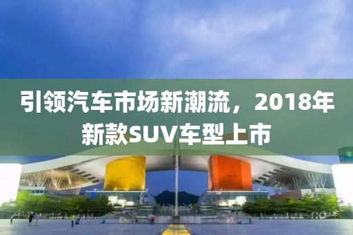 引领汽车市场新潮流，2018年新款SUV车型上市