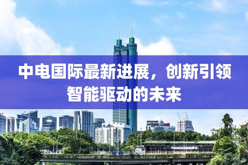 中电国际最新进展，创新引领智能驱动的未来