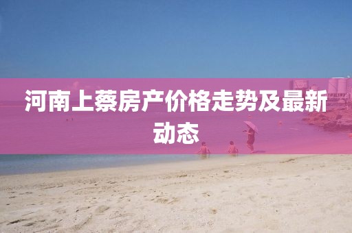 河南上蔡房产价格走势及最新动态