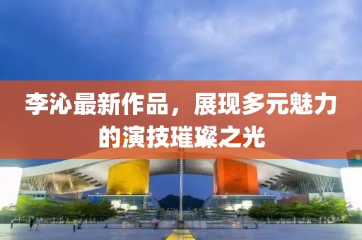 李沁最新作品，展现多元魅力的演技璀璨之光