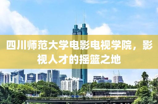 四川师范大学电影电视学院，影视人才的摇篮之地