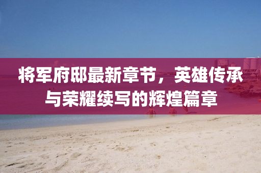 将军府邸最新章节，英雄传承与荣耀续写的辉煌篇章