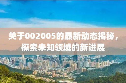 关于002005的最新动态揭秘，探索未知领域的新进展