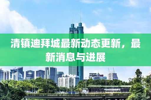 清镇迪拜城最新动态更新，最新消息与进展