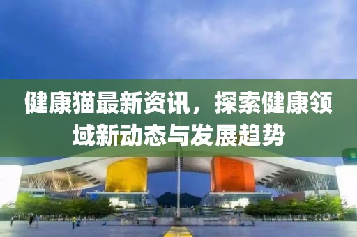 健康猫最新资讯，探索健康领域新动态与发展趋势