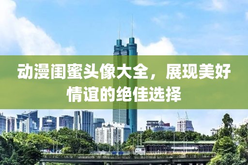 动漫闺蜜头像大全，展现美好情谊的绝佳选择