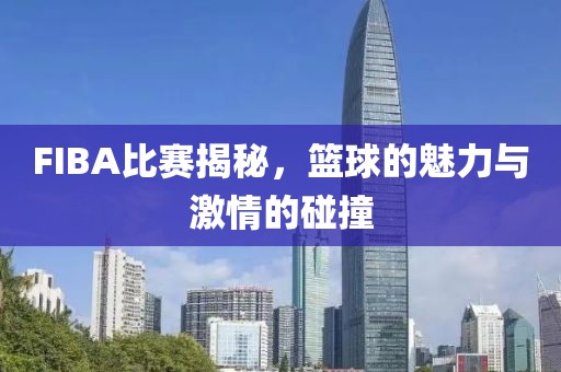 FIBA比赛揭秘，篮球的魅力与激情的碰撞