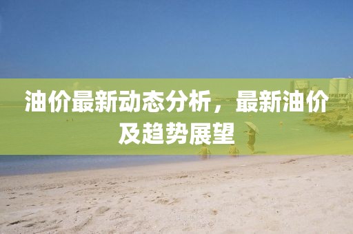 油价最新动态分析，最新油价及趋势展望