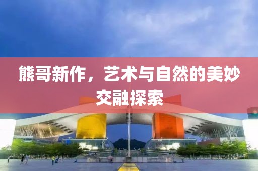 熊哥新作，艺术与自然的美妙交融探索