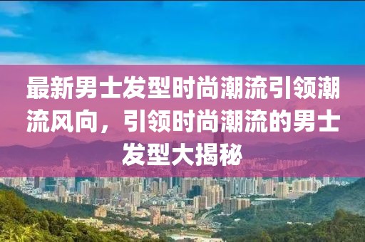 最新男士发型时尚潮流引领潮流风向，引领时尚潮流的男士发型大揭秘