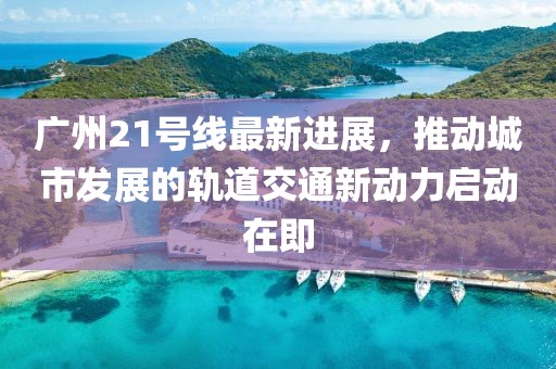 广州21号线最新进展，推动城市发展的轨道交通新动力启动在即