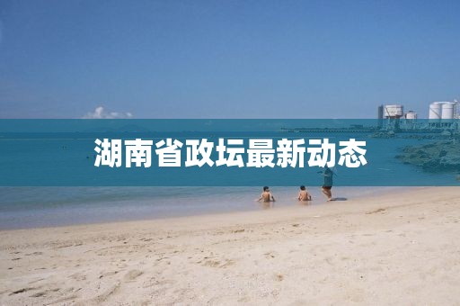 湖南省政坛最新动态