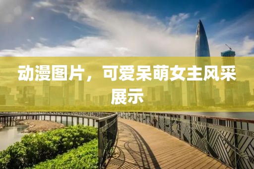 动漫图片，可爱呆萌女主风采展示