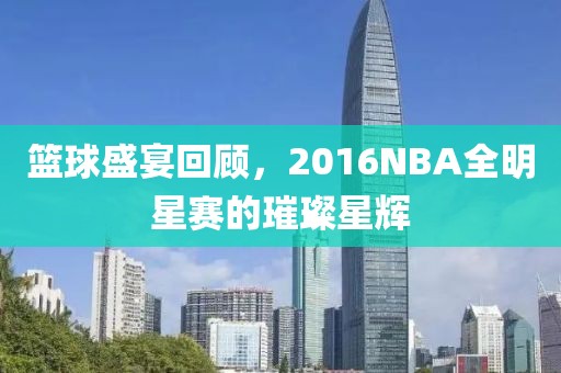 篮球盛宴回顾，2016NBA全明星赛的璀璨星辉